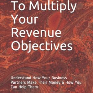 Fastest Way To Multiply Your Revenue Objectives: Understand How Your Business Partners Make Their Money & How You Can Help Them