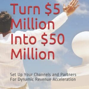 How To Turn $5 Million Into $50 Million: Set Up Your Channels and Channel Partners - For Dynamic Revenue Acceleration